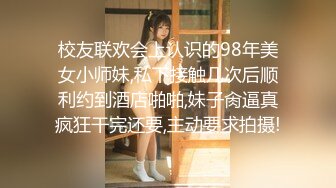 校友联欢会上认识的98年美女小师妹,私下接触几次后顺利约到酒店啪啪,妹子肏逼真疯狂干完还要,主动要求拍摄!