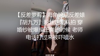 【反差萝莉】海角惊现反差婊『胡九万』粉丝定制私拍 穿婚纱被爆操正爽的时候 老师电话打过来被吓喷水