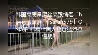 韩国高质量黑丝高跟情侣「henry_sera」「sarah579」OF私拍 和精壮黑人爸爸猛烈拉锯战3