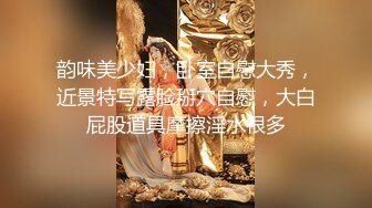 韵味美少妇，卧室自慰大秀，近景特写露脸掰穴自慰，大白屁股道具摩擦淫水很多