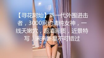 【寻花阿灿】新一代外围进击者，3000网约清纯女神，一线天嫩穴，超清画质，近景特写，未来新星不可错过