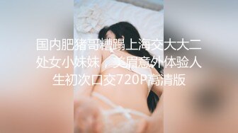 国内肥猪哥糟蹋上海交大大二处女小妹妹，美眉意外体验人生初次口交720P高清版