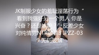 JK制服少女的羞耻淫荡行为“看到我强奸另一个男人 你是兴奋？还是嫉妒？”反差少女对纯情男NTR调教3 IPZZ-039 无码破解