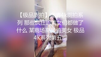 【极品厕拍】高清4k厕拍系列 那些疯狂的美女们都做了什么 某商场高颜值美女 极品4K系列第五期