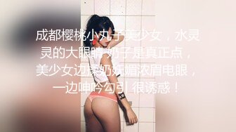 成都樱桃小丸子美少女，水灵灵的大眼睛 奶子是真正点，美少女边揉奶妩媚浓眉电眼，一边呻吟勾引 很诱惑！