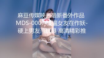 麻豆传媒映画最新番外作品 MDS-0007 骚逼女友在作妖-硬上男友当玩具 高清精彩推荐