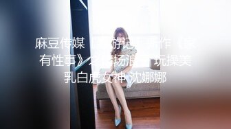 麻豆传媒『春游记』新作《家有性事》之情场浪子 玩操美乳白虎女神 沈娜娜