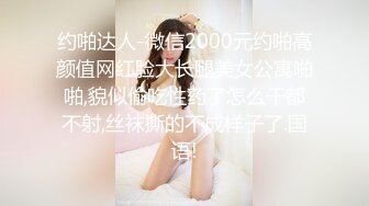 约啪达人-微信2000元约啪高颜值网红脸大长腿美女公寓啪啪,貌似偷吃性药了怎么干都不射,丝袜撕的不成样子了.国语!