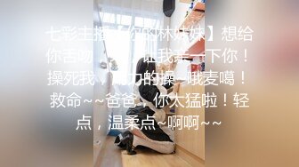 七彩主播【你的林妹妹】想给你舌吻，来，让我亲一下你！操死我，用力的操~哦麦噶！救命~~爸爸，你太猛啦！轻点，温柔点~啊啊~~