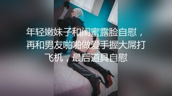 年轻嫩妹子和闺蜜露脸自慰，再和男友啪啪做爱手握大屌打飞机，最后道具自慰