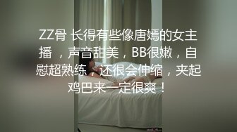 ZZ骨 长得有些像唐嫣的女主播 ，声音甜美，BB很嫩，自慰超熟练，还很会伸缩，夹起鸡巴来一定很爽！