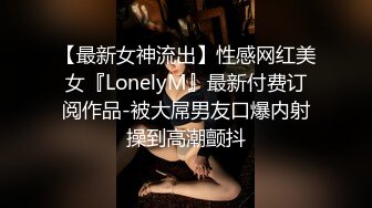 【最新女神流出】性感网红美女『LonelyM』最新付费订阅作品-被大屌男友口爆内射操到高潮颤抖