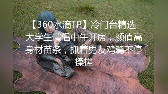 【360水滴TP】冷门台精选-大学生情侣中午开房，颜值高身材苗条，抓着男友鸡鸡不停揉搓