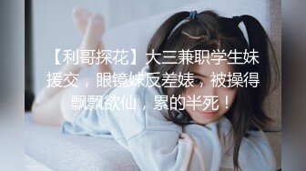 【利哥探花】大三兼职学生妹援交，眼镜妹反差婊，被操得飘飘欲仙，累的半死！