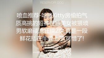 喷血推荐-哈喽Kitty房偷拍气质高挑的短裤性感美女被猥琐男软磨硬泡狂操2次,真是一段鲜花插在牛粪上了,可惜了!