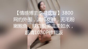 【情感博主李寻欢呀】3800网约外围，清纯女神，无毛粉嫩鲍鱼，肤白貌美温柔如水，超清1080P修复版