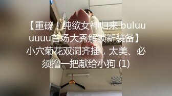 【重磅！纯欲女神归来 buluuuuuu首场大秀解锁新装备】小穴菊花双洞齐插，太美、必须撸一把献给小狗 (1)