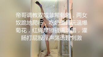 帝哥调教双奴非常刺激，两女奴跪地爬行，吃奶道具玩逼爆菊花，红绳摩擦骚逼滴蜡，灌肠打屁股淫声荡语超刺激