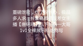 重磅泄密，伤了粉丝心，极品多人求，抖音高颜值反差女主播【唐瑶瑶】私下与榜一大哥1v1全裸展示私处特写