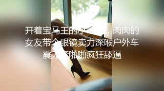 开着宝马王的小情侣，肉肉的女友带个眼镜卖力深喉户外车震无套啪啪疯狂舔逼