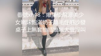 番號xh48：爆操學院派美少女嫩妹飽滿奶子陰毛性感沙發桌子上無套抽插嬌喘大聲淫叫…