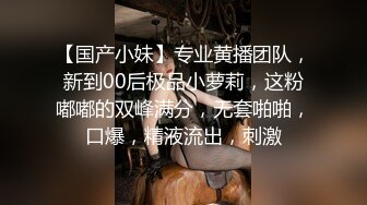 【国产小妹】专业黄播团队，新到00后极品小萝莉，这粉嘟嘟的双峰满分，无套啪啪，口爆，精液流出，刺激