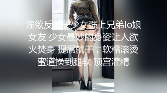 淫欲反差美少女强上兄弟lo娘女友 少女曼妙的身姿让人欲火焚身 提屌就干，软糯滚烫蜜道操到腿软 顶宫灌精