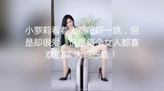 小萝莉看着大鸡吧吓一跳，但是却很爱，这是每个女人都喜欢的菜 大鸡巴哇！