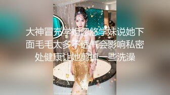 大神冒充学姐忽悠学妹说她下面毛毛太多不透气会影响私密处健康让她剪掉一些洗澡