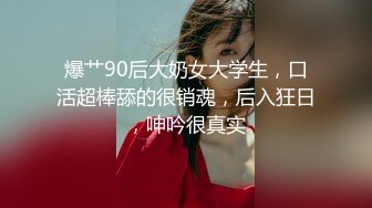 爆艹90后大奶女大学生，口活超棒舔的很销魂，后入狂日，呻吟很真实