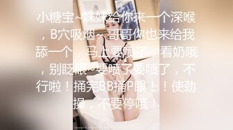 小糖宝~妹妹给你来一个深喉，B穴吸烟~ 哥哥你也来给我舔一个，马上要喷了，看奶哦，别眨眼~要喷了要喷了，不行啦！捅完BB捅P眼！！使劲操，不要停哦！