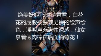 绝美妖姬TS时诗君君，白花花的屁股被猥琐男操的绘声绘色，淫叫声充满性诱惑，仙女拿着假肉棒在后面捅菊花！！