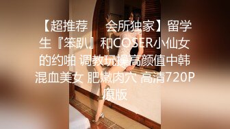 【超推荐❤️会所独家】留学生『笨趴』和COSER小仙女的约啪 调教玩操高颜值中韩混血美女 肥嫩肉穴 高清720P原版