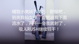 精致小美妖Ts美巧：舒服吧，别夹我仙女棒，直男说我下面流水了，再干一会我就射了，吸入RUSH继续狂干！