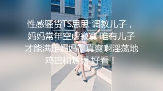 性感骚货TS思思 调教儿子，妈妈常年空虚寂寞 唯有儿子才能满足妈妈，真爽啊淫荡地鸡巴和嘴唇 好看！