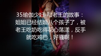 35瑜伽少妇-和老王的故事：姐姐已经结婚八个孩子了，被老王吃奶吃得花心荡漾，反手就吃鸡巴，好骚啊！