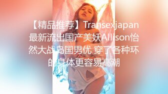 【精品推荐】Transexjapan最新流出国产美妖Allison怡然大战岛国男优 穿了各种环的身体更容易高潮