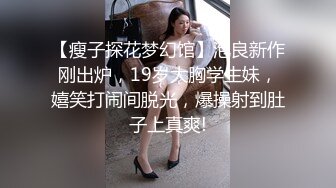 【瘦子探花梦幻馆】泡良新作刚出炉，19岁大胸学生妹，嬉笑打闹间脱光，爆操射到肚子上真爽!