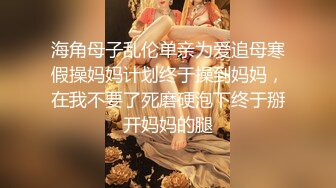 海角母子乱伦单亲为爱追母寒假操妈妈计划终于操到妈妈，在我不要了死磨硬泡下终于掰开妈妈的腿