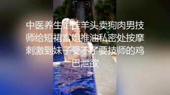 中医养生馆挂羊头卖狗肉男技师给短裙富姐推油私密处按摩刺激到妹子受不了要技师的鸡巴泄欲