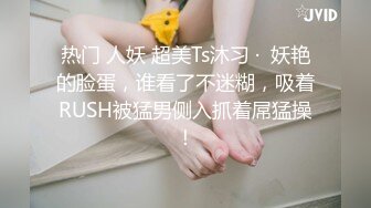 热门 人妖 超美Ts沐习 ·  妖艳的脸蛋，谁看了不迷糊，吸着RUSH被猛男侧入抓着屌猛操！