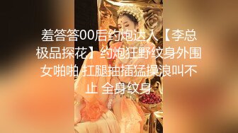 羞答答00后约炮达人【李总极品探花】约炮狂野纹身外围女啪啪 扛腿抽插猛操浪叫不止 全身纹身